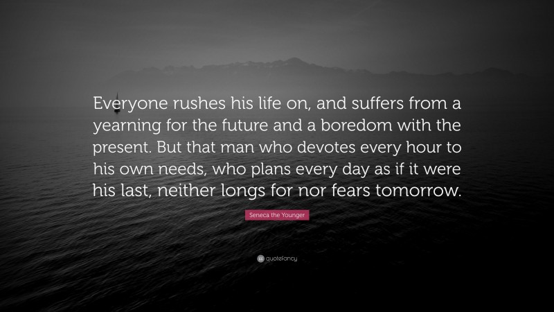 Seneca the Younger Quote: “Everyone rushes his life on, and suffers from a yearning for the future and a boredom with the present. But that man who devotes every hour to his own needs, who plans every day as if it were his last, neither longs for nor fears tomorrow.”