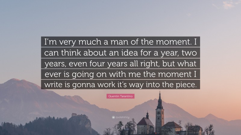 Quentin Tarantino Quote: “I’m very much a man of the moment. I can think about an idea for a year, two years, even four years all right, but what ever is going on with me the moment I write is gonna work it’s way into the piece.”