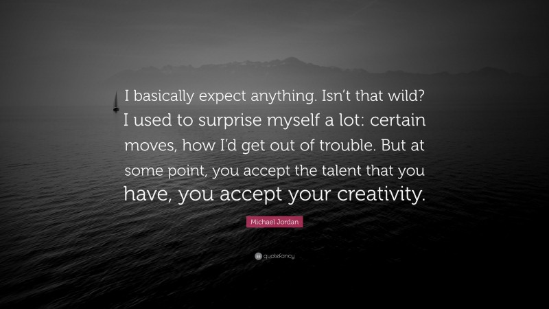 Michael Jordan Quote: “I basically expect anything. Isn’t that wild? I used to surprise myself a lot: certain moves, how I’d get out of trouble. But at some point, you accept the talent that you have, you accept your creativity.”