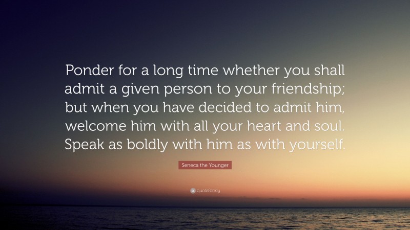 Seneca the Younger Quote: “Ponder for a long time whether you shall admit a given person to your friendship; but when you have decided to admit him, welcome him with all your heart and soul. Speak as boldly with him as with yourself.”