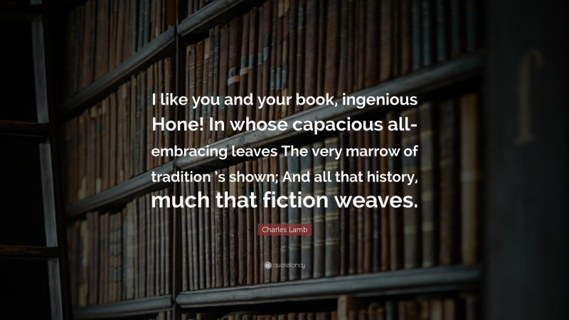 Charles Lamb Quote: “I like you and your book, ingenious Hone! In whose capacious all-embracing leaves The very marrow of tradition ’s shown; And all that history, much that fiction weaves.”