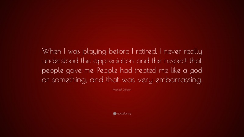 Michael Jordan Quote: “When I was playing before I retired, I never really understood the appreciation and the respect that people gave me. People had treated me like a god or something, and that was very embarrassing.”