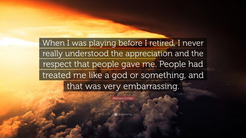 Michael Jordan Quote: “When I was playing before I retired, I never really understood the appreciation and the respect that people gave me. People had treated me like a god or something, and that was very embarrassing.”