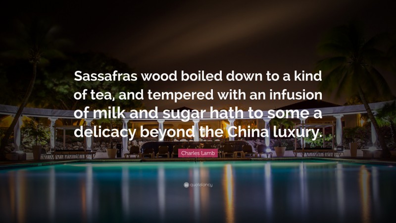 Charles Lamb Quote: “Sassafras wood boiled down to a kind of tea, and tempered with an infusion of milk and sugar hath to some a delicacy beyond the China luxury.”