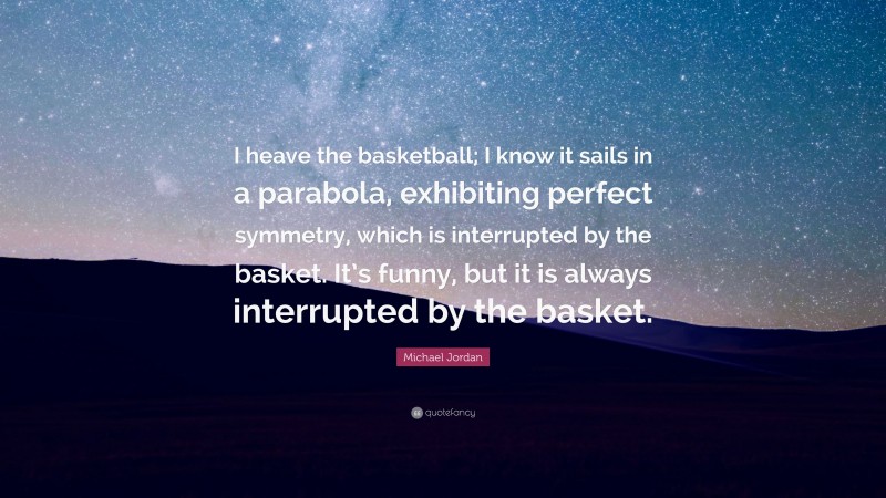 Michael Jordan Quote: “I heave the basketball; I know it sails in a parabola, exhibiting perfect symmetry, which is interrupted by the basket. It’s funny, but it is always interrupted by the basket.”