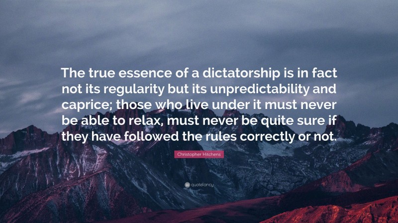 Christopher Hitchens Quote: “The true essence of a dictatorship is in fact not its regularity but its unpredictability and caprice; those who live under it must never be able to relax, must never be quite sure if they have followed the rules correctly or not.”