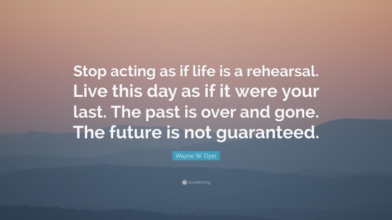Wayne W. Dyer Quote: “Stop acting as if life is a rehearsal. Live this day as if it were your last. The past is over and gone. The future is not guaranteed.”