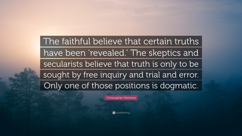 Christopher Hitchens Quote: “The faithful believe that certain truths have been ‘revealed.’ The skeptics and secularists believe that truth is only to be sought by free inquiry and trial and error. Only one of those positions is dogmatic.”