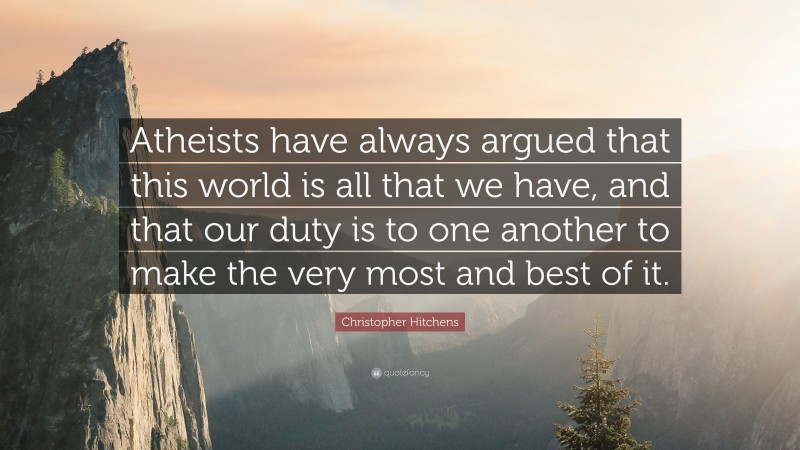 Christopher Hitchens Quote: “Atheists have always argued that this world is all that we have, and that our duty is to one another to make the very most and best of it.”