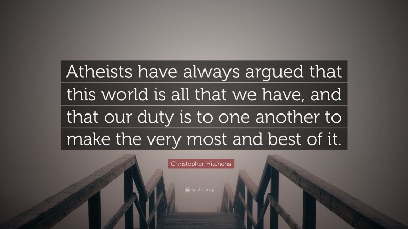 Christopher Hitchens Quote: “Atheists have always argued that this world is all that we have, and that our duty is to one another to make the very most and best of it.”