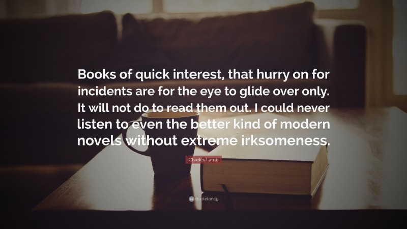 Charles Lamb Quote: “Books of quick interest, that hurry on for incidents are for the eye to glide over only. It will not do to read them out. I could never listen to even the better kind of modern novels without extreme irksomeness.”