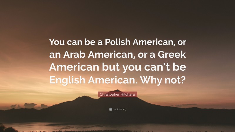Christopher Hitchens Quote: “You can be a Polish American, or an Arab American, or a Greek American but you can’t be English American. Why not?”