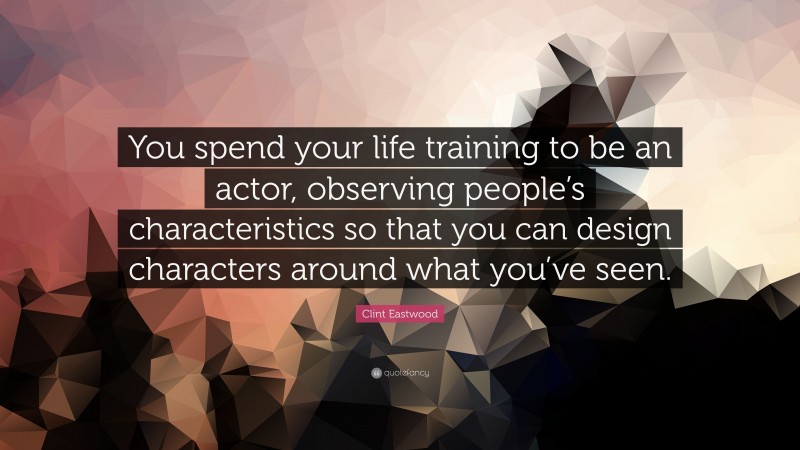 Clint Eastwood Quote: “You spend your life training to be an actor, observing people’s characteristics so that you can design characters around what you’ve seen.”