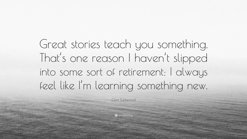 Clint Eastwood Quote: “Great stories teach you something. That’s one reason I haven’t slipped into some sort of retirement: I always feel like I’m learning something new.”
