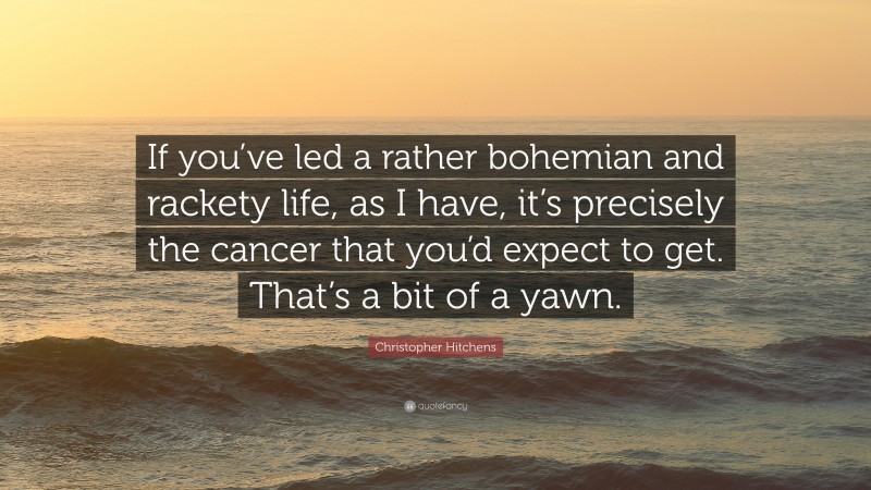 Christopher Hitchens Quote: “If you’ve led a rather bohemian and rackety life, as I have, it’s precisely the cancer that you’d expect to get. That’s a bit of a yawn.”