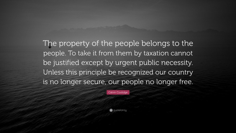 Calvin Coolidge Quote: “The property of the people belongs to the people. To take it from them by taxation cannot be justified except by urgent public necessity. Unless this principle be recognized our country is no longer secure, our people no longer free.”