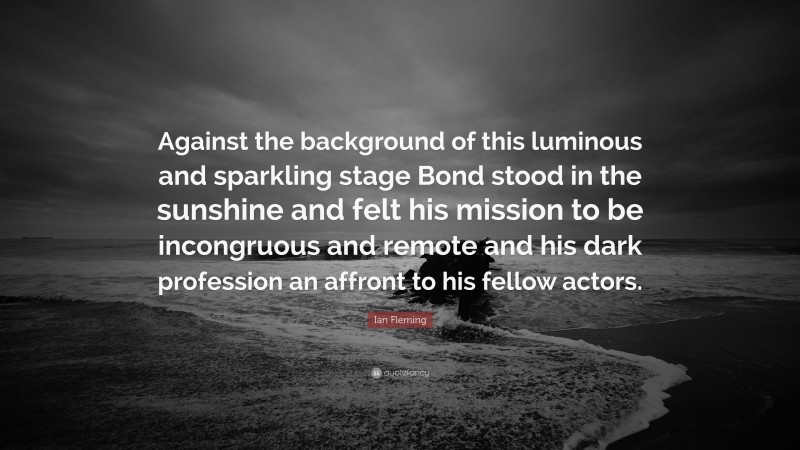 Ian Fleming Quote: “Against the background of this luminous and sparkling stage Bond stood in the sunshine and felt his mission to be incongruous and remote and his dark profession an affront to his fellow actors.”