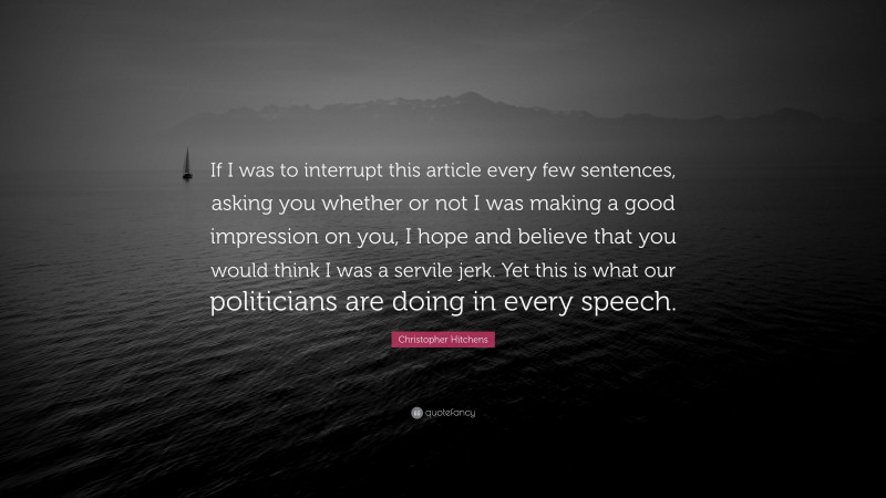 Christopher Hitchens Quote: “If I was to interrupt this article every few sentences, asking you whether or not I was making a good impression on you, I hope and believe that you would think I was a servile jerk. Yet this is what our politicians are doing in every speech.”