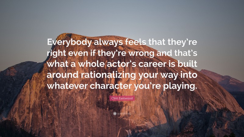 Clint Eastwood Quote: “Everybody always feels that they’re right even if they’re wrong and that’s what a whole actor’s career is built around rationalizing your way into whatever character you’re playing.”