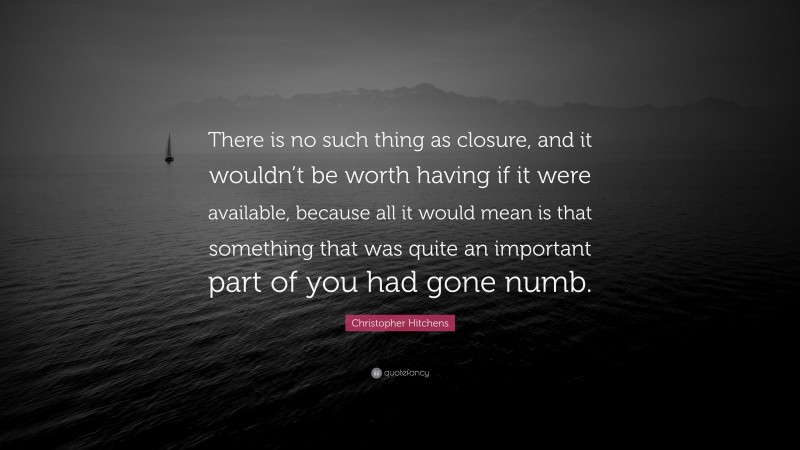 Christopher Hitchens Quote: “There is no such thing as closure, and it wouldn’t be worth having if it were available, because all it would mean is that something that was quite an important part of you had gone numb.”