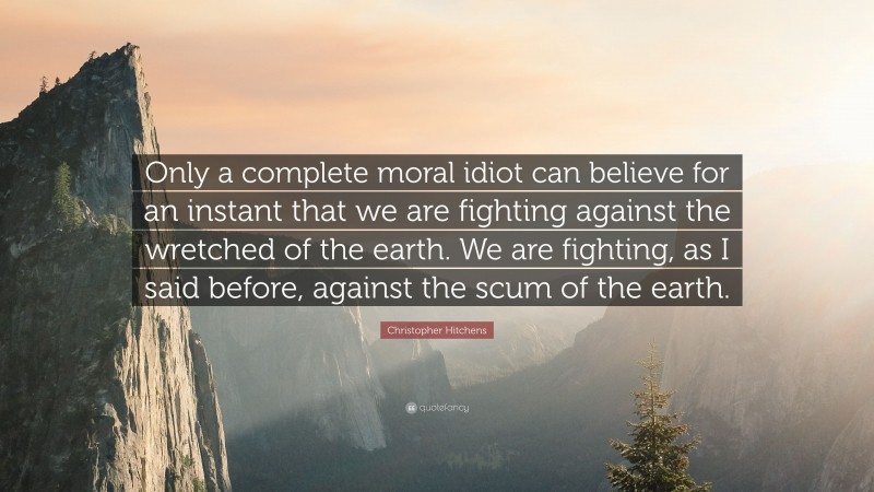 Christopher Hitchens Quote: “Only a complete moral idiot can believe for an instant that we are fighting against the wretched of the earth. We are fighting, as I said before, against the scum of the earth.”