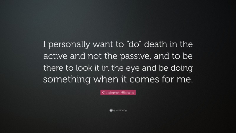 Christopher Hitchens Quote: “I personally want to “do” death in the active and not the passive, and to be there to look it in the eye and be doing something when it comes for me.”