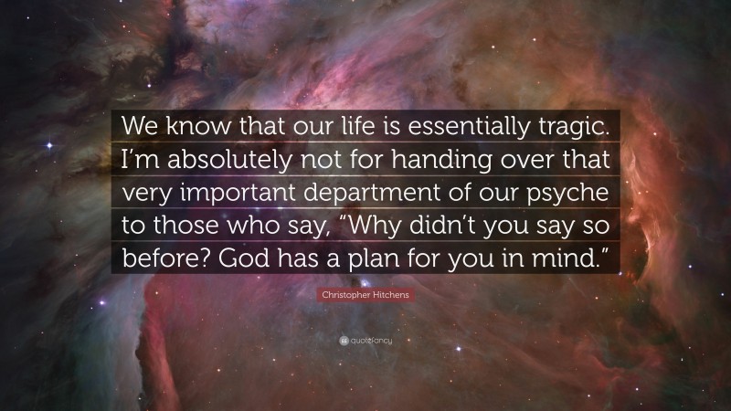 Christopher Hitchens Quote: “We know that our life is essentially tragic. I’m absolutely not for handing over that very important department of our psyche to those who say, “Why didn’t you say so before? God has a plan for you in mind.””