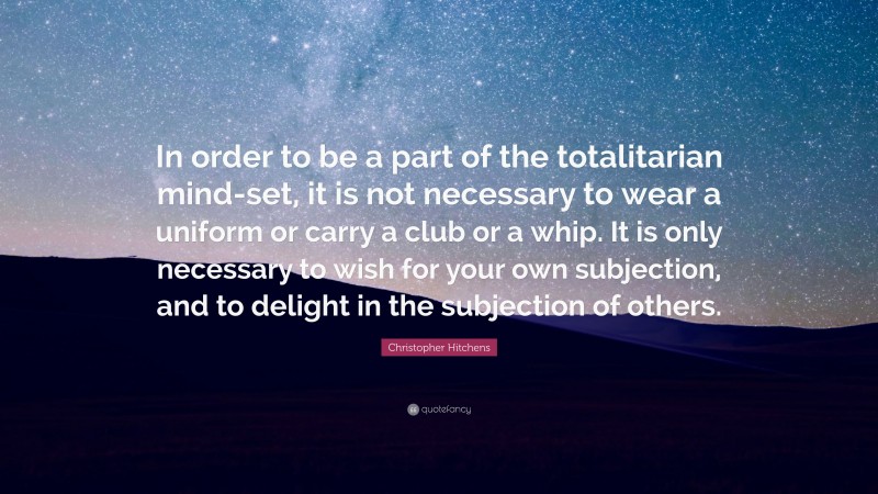 Christopher Hitchens Quote: “In order to be a part of the totalitarian mind-set, it is not necessary to wear a uniform or carry a club or a whip. It is only necessary to wish for your own subjection, and to delight in the subjection of others.”