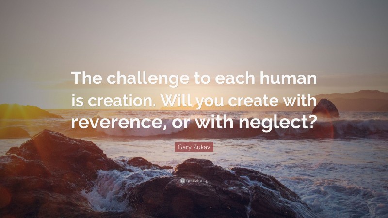 Gary Zukav Quote: “The challenge to each human is creation. Will you create with reverence, or with neglect?”