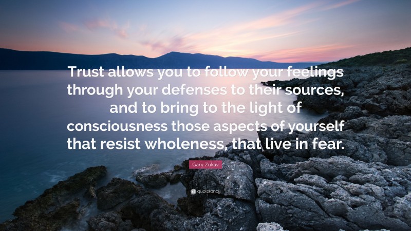 Gary Zukav Quote: “Trust allows you to follow your feelings through your defenses to their sources, and to bring to the light of consciousness those aspects of yourself that resist wholeness, that live in fear.”