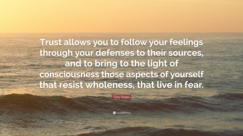 Gary Zukav Quote: “Trust allows you to follow your feelings through your defenses to their sources, and to bring to the light of consciousness those aspects of yourself that resist wholeness, that live in fear.”