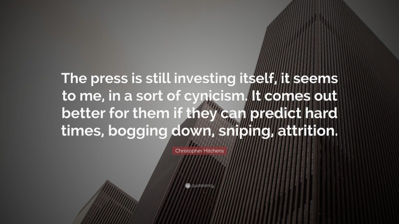 Christopher Hitchens Quote: “The press is still investing itself, it seems to me, in a sort of cynicism. It comes out better for them if they can predict hard times, bogging down, sniping, attrition.”