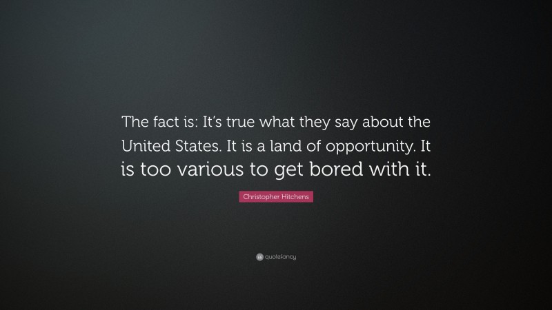 Christopher Hitchens Quote: “The fact is: It’s true what they say about the United States. It is a land of opportunity. It is too various to get bored with it.”