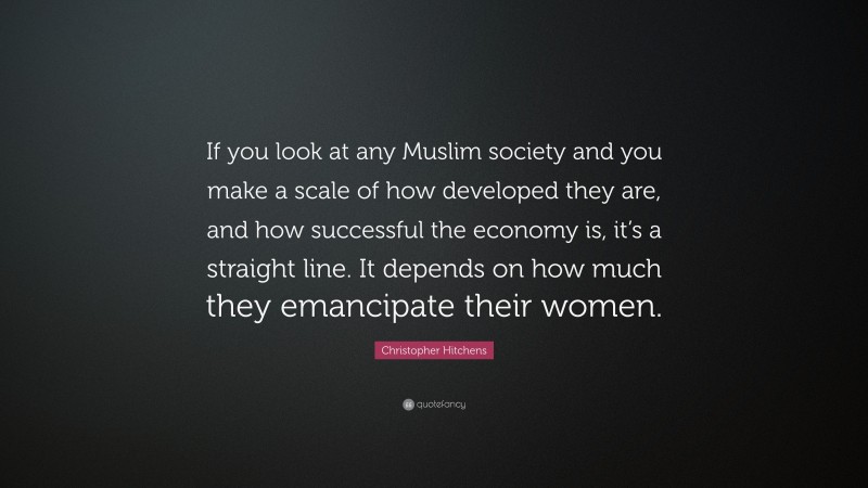 Christopher Hitchens Quote: “If you look at any Muslim society and you make a scale of how developed they are, and how successful the economy is, it’s a straight line. It depends on how much they emancipate their women.”