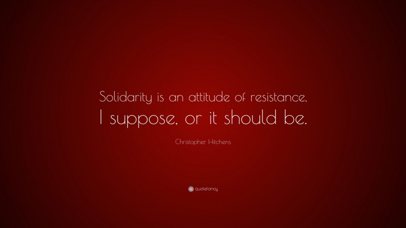 Christopher Hitchens Quote: “Solidarity is an attitude of resistance, I suppose, or it should be.”