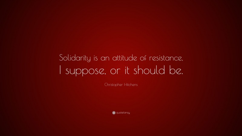 Christopher Hitchens Quote: “Solidarity is an attitude of resistance, I suppose, or it should be.”