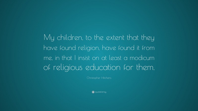 Christopher Hitchens Quote: “My children, to the extent that they have found religion, have found it from me, in that I insist on at least a modicum of religious education for them.”