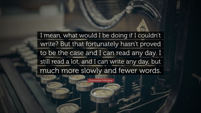 Christopher Hitchens Quote: “I mean, what would I be doing if I couldn’t write? But that fortunately hasn’t proved to be the case and I can read any day. I still read a lot, and I can write any day, but much more slowly and fewer words.”