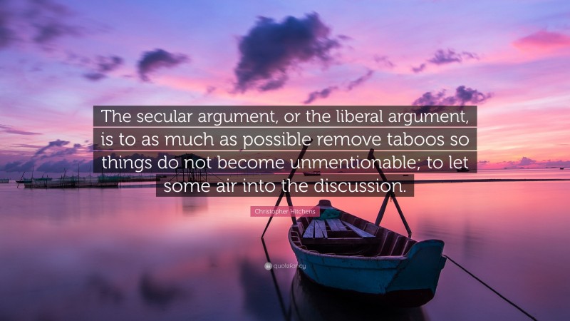 Christopher Hitchens Quote: “The secular argument, or the liberal argument, is to as much as possible remove taboos so things do not become unmentionable; to let some air into the discussion.”