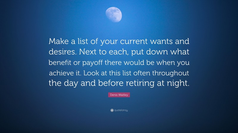 Denis Waitley Quote: “Make a list of your current wants and desires. Next to each, put down what benefit or payoff there would be when you achieve it. Look at this list often throughout the day and before retiring at night.”