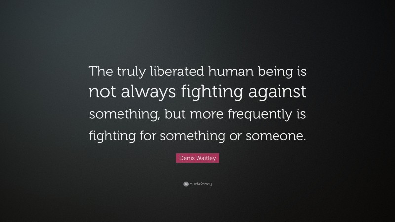 Denis Waitley Quote: “The truly liberated human being is not always fighting against something, but more frequently is fighting for something or someone.”