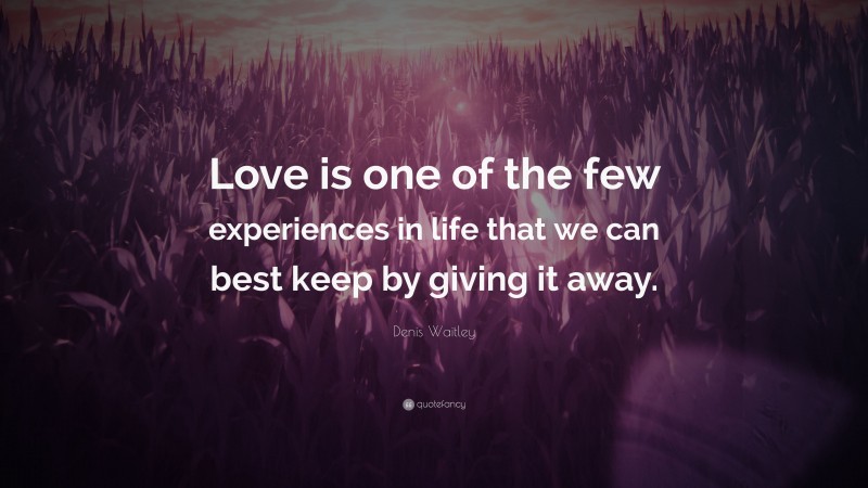 Denis Waitley Quote: “Love is one of the few experiences in life that we can best keep by giving it away.”