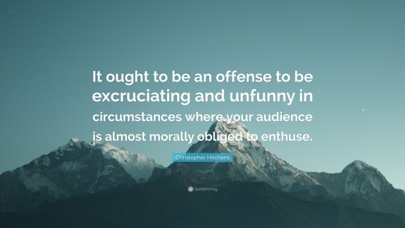 Christopher Hitchens Quote: “It ought to be an offense to be excruciating and unfunny in circumstances where your audience is almost morally obliged to enthuse.”