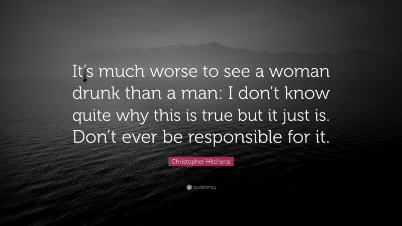 Christopher Hitchens Quote: “It’s much worse to see a woman drunk than a man: I don’t know quite why this is true but it just is. Don’t ever be responsible for it.”