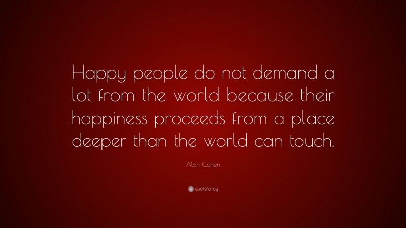 Alan Cohen Quote: “Happy people do not demand a lot from the world because their happiness proceeds from a place deeper than the world can touch.”