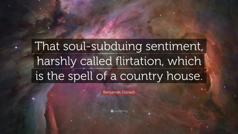 Benjamin Disraeli Quote: “That soul-subduing sentiment, harshly called flirtation, which is the spell of a country house.”