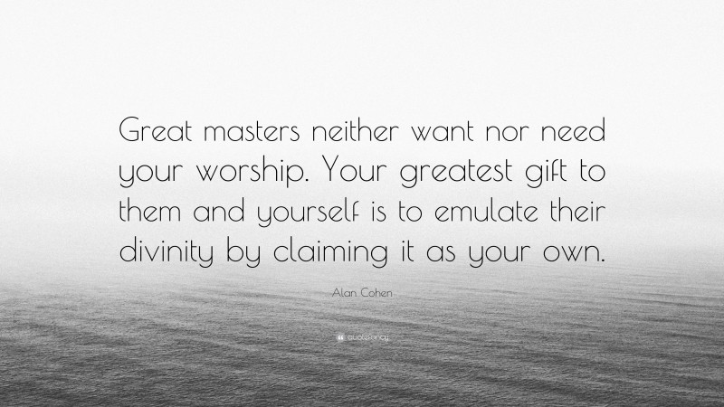 Alan Cohen Quote: “Great masters neither want nor need your worship. Your greatest gift to them and yourself is to emulate their divinity by claiming it as your own.”