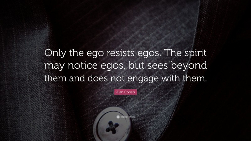 Alan Cohen Quote: “Only the ego resists egos. The spirit may notice egos, but sees beyond them and does not engage with them.”