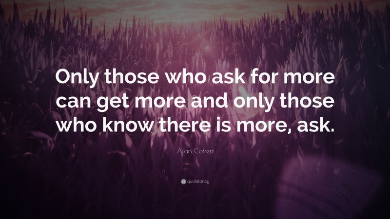 Alan Cohen Quote: “Only those who ask for more can get more and only those who know there is more, ask.”
