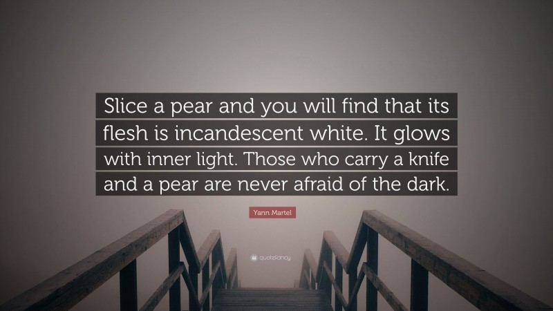 Yann Martel Quote: “Slice a pear and you will find that its flesh is incandescent white. It glows with inner light. Those who carry a knife and a pear are never afraid of the dark.”